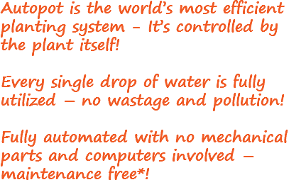 Autopot is the world’s most efficient planting system - It’s controlled by the plant itself! Every single drop of water is fully utilized – no wastage and pollution! Fully automated with no mechanical parts and computers involved – maintenance free*!