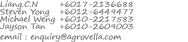 
          Liang.C.N +6017-2136688
          Steven Yong +6012-6449477
          Michael Weng +6010-2217583
          Jayson Tan +6010-2609003
          Email: enquiry@agrovella.com