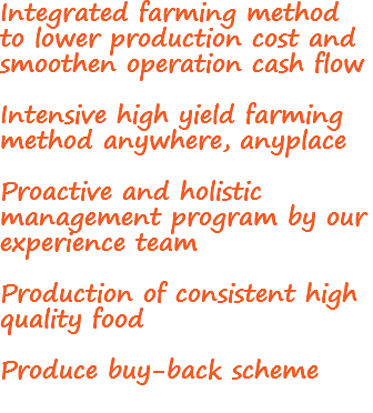 Integrated farming method to lower production cost and smoothen operation cash flow Intensive high yield farming method anywhere, anyplace Proactive and holistic management program by our experience team Production of consistent high quality food Produce buy-back scheme
