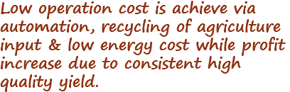 Low operation cost is achieve via automation, recycling of agriculture input & low energy cost while profit increase due to consistent high quality yield.